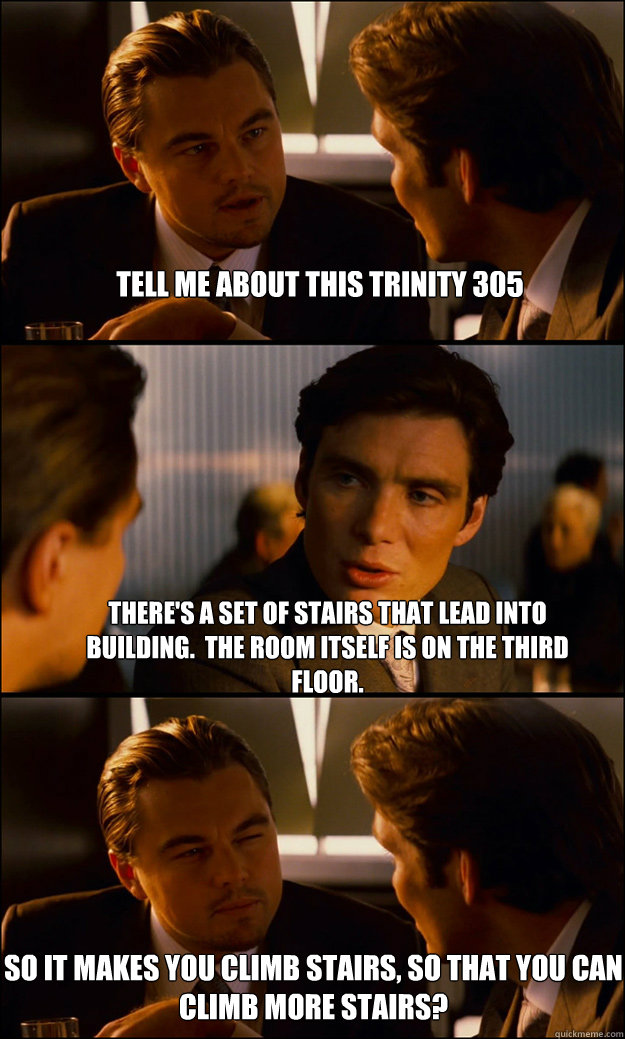 Tell me about this Trinity 305 There's a set of stairs that lead into building.  The room itself is on the third floor. So it makes you climb stairs, so that you can climb more stairs?  Inception