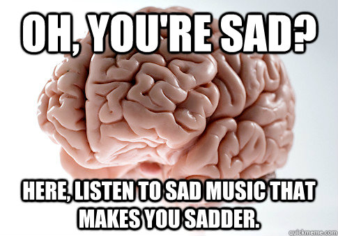 Oh, you're sad? Here, listen to sad music that makes you sadder.  Scumbag Brain