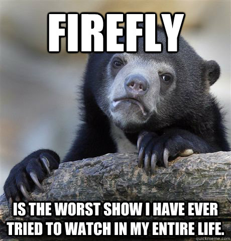 Firefly Is the worst show I have ever tried to watch in my entire life.  Confession Bear