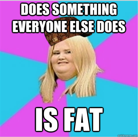 does something everyone else does is fat  scumbag fat girl