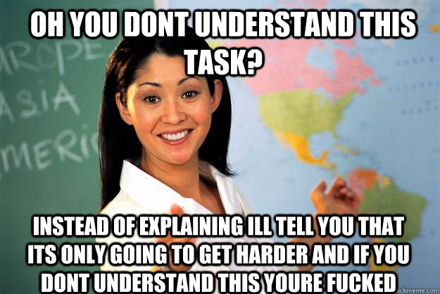 Oh you dont understand this task? instead of explaining ill tell you that its only going to get harder and if you dont understand this youre fucked  Unhelpful High School Teacher