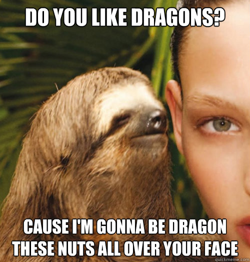 Do you like Dragons? Cause I'm gonna be dragon these nuts all over your face  Whispering Sloth