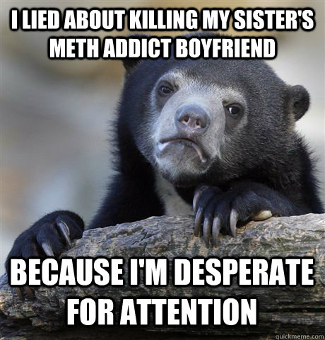 I LIED ABOUT KILLING MY SISTER'S METH ADDICT BOYFRIEND BECAUSE I'M DESPERATE FOR ATTENTION - I LIED ABOUT KILLING MY SISTER'S METH ADDICT BOYFRIEND BECAUSE I'M DESPERATE FOR ATTENTION  Confession Bear