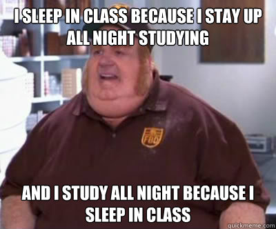 I sleep in class because I stay up all night studying And I study all night because i sleep in class  Fat Bastard