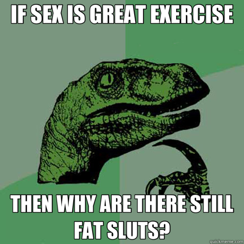 IF SEX IS GREAT EXERCISE THEN WHY ARE THERE STILL FAT SLUTS?  Philosoraptor