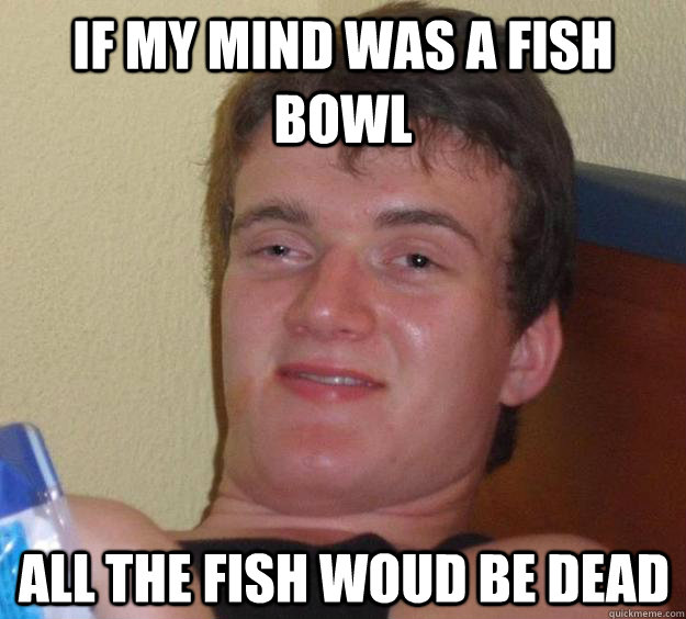 If my mind was a fish bowl all the fish woud be dead  10 Guy