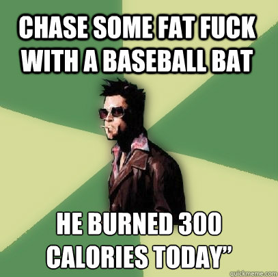 Chase some fat fuck with a baseball bat He burned 300 calories today”  Helpful Tyler Durden