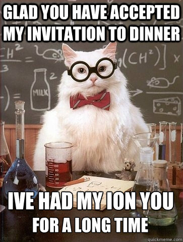 GLAD YOU HAVE ACCEPTED MY INVITATION TO DINNER IVE HAD MY ION YOU
 FOR A LONG TIME  Chemistry Cat