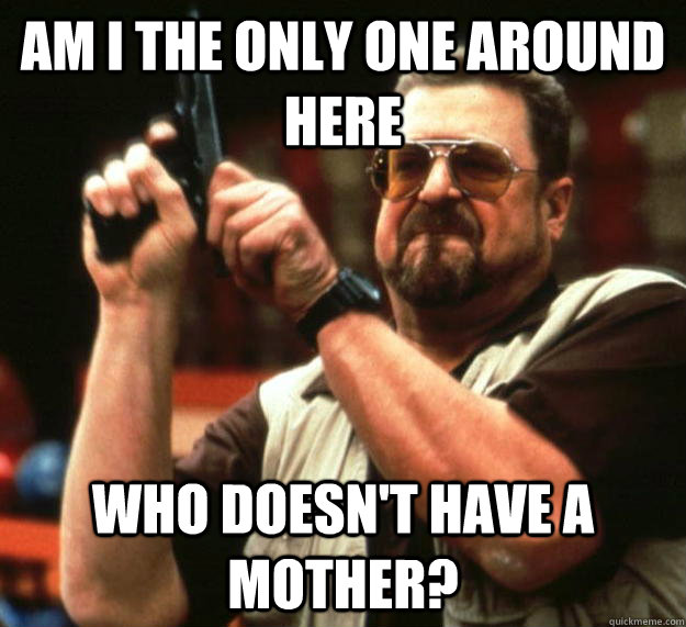 am I the only one around here who doesn't have a mother?  Angry Walter