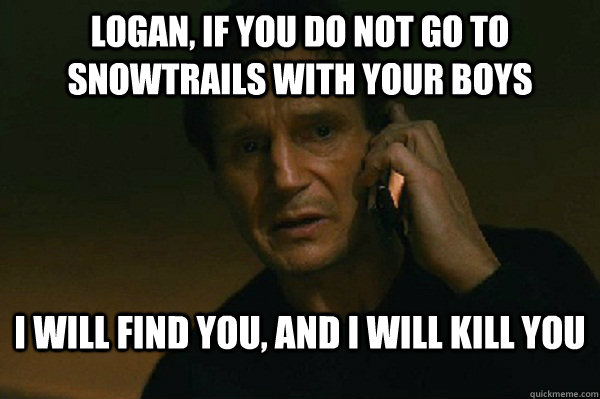 Logan, if you do not go to snowtrails with your boys I will find you, and i will kill you  Liam Neeson Taken