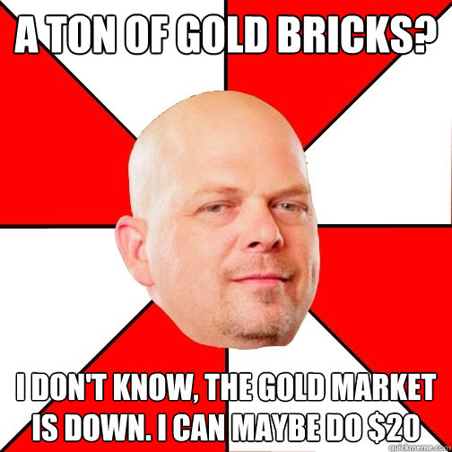 a ton of gold bricks? i don't know, the gold market is down. i can maybe do $20  Pawn Star