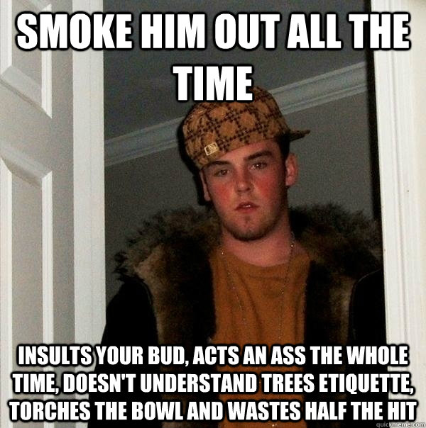 smoke him out all the time insults your bud, acts an ass the whole time, doesn't understand trees etiquette, torches the bowl and wastes half the hit  Scumbag Steve