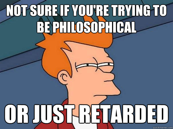 Not sure if you're trying to be philosophical  or just retarded  Futurama Fry