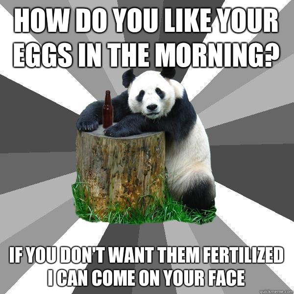 How do you like your eggs in the morning? If you don't want them Fertilized
 i can come on your face  Pickup-Line Panda