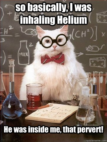 so basically, I was inhaling Helium He was inside me, that pervert!  Chemistry Cat