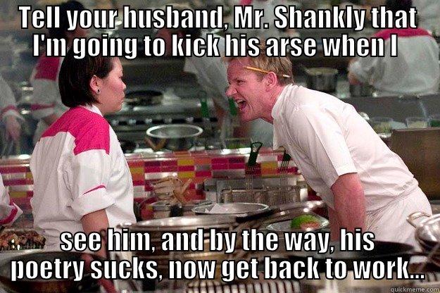 TELL YOUR HUSBAND, MR. SHANKLY THAT I'M GOING TO KICK HIS ARSE WHEN I  SEE HIM, AND BY THE WAY, HIS POETRY SUCKS, NOW GET BACK TO WORK... Gordon Ramsay