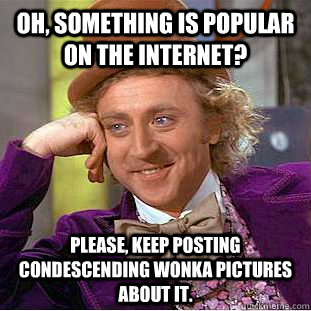 Oh, something is popular on the internet? Please, keep posting condescending wonka pictures about it.  Condescending Wonka