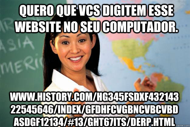 Quero que vcs digitem esse website no seu computador. www.history.com/HG345fsdxf43214322545646/index/gfdhfcvgbncvbcvbdasdgf12134/#13/GHT67ITS/derp.html  Unhelpful High School Teacher