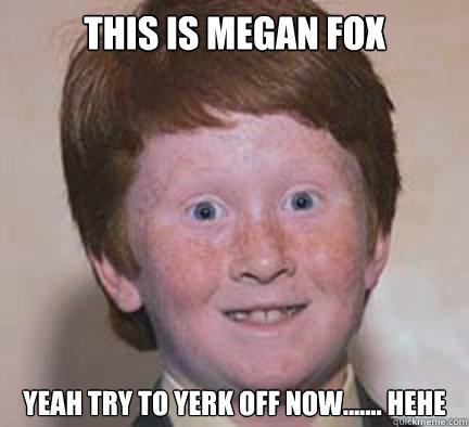 this is megan fox  yeah try to yerk off now....... hehe
 - this is megan fox  yeah try to yerk off now....... hehe
  Over Confident Ginger