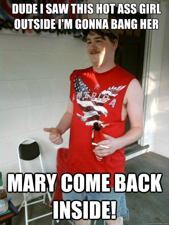 Dude I saw this hot ass girl outside I'm gonna bang her Mary come back inside!  Redneck Randal