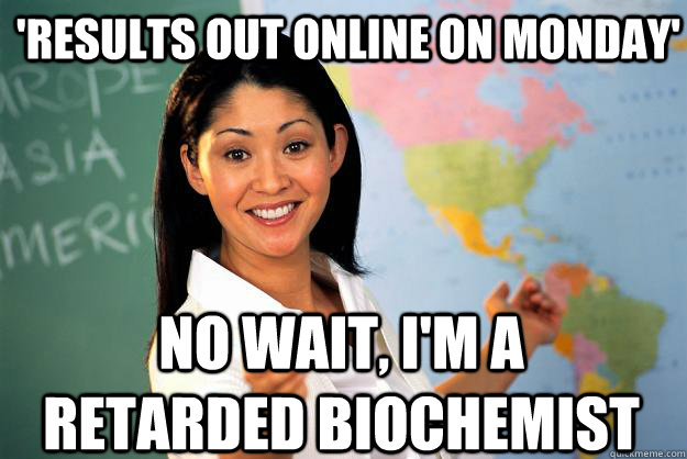 'Results out online on Monday' No wait, I'm a retarded biochemist  Unhelpful High School Teacher