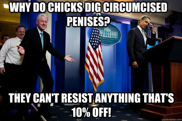 Why do chicks dig circumcised penises? they can't resist anything that's 10% off!  Inappropriate Timing Bill Clinton