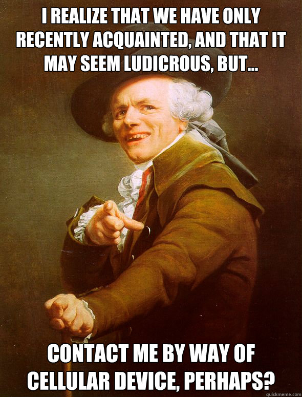 I realize that we have only recently acquainted, and that it may seem ludicrous, but... contact me by way of cellular device, perhaps?  Joseph Ducreux