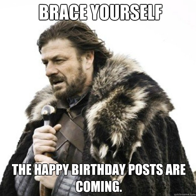 BRACE YOURSELF  the Happy Birthday posts are coming.  Brace yourself