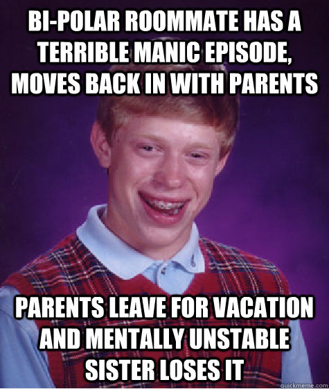 bi-polar roommate has a terrible manic episode, moves back in with parents parents leave for vacation and mentally unstable sister loses it  - bi-polar roommate has a terrible manic episode, moves back in with parents parents leave for vacation and mentally unstable sister loses it   Bad Luck Brian