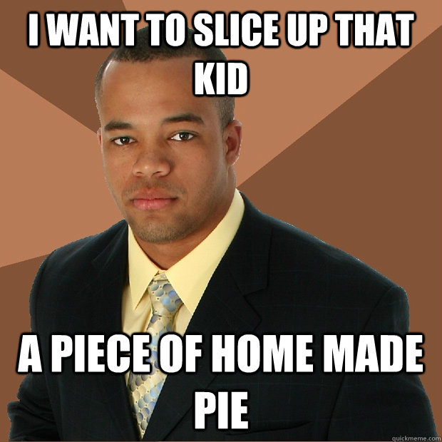 i want to slice up that kid a piece of home made pie  Successful Black Man