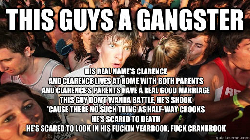 this guys a gangster his real name's clarence
And Clarence lives at home with both parents
And Clarence's parents have a real good marriage
This guy don't wanna battle, He's shook
'Cause there no such thing as half-way crooks
He's scared to death
He's sca - this guys a gangster his real name's clarence
And Clarence lives at home with both parents
And Clarence's parents have a real good marriage
This guy don't wanna battle, He's shook
'Cause there no such thing as half-way crooks
He's scared to death
He's sca  Sudden Clarity Clarence