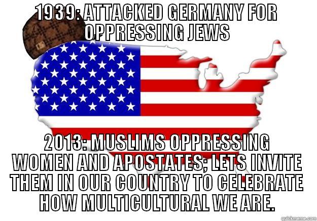 1939: ATTACKED GERMANY FOR OPPRESSING JEWS 2013: MUSLIMS OPPRESSING WOMEN AND APOSTATES; LETS INVITE THEM IN OUR COUNTRY TO CELEBRATE HOW MULTICULTURAL WE ARE. Scumbag america