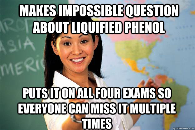 makes impossible question about liquified phenol puts it on all four exams so everyone can miss it multiple times - makes impossible question about liquified phenol puts it on all four exams so everyone can miss it multiple times  Unhelpful High School Teacher