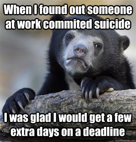 When I found out someone at work commited suicide I was glad I would get a few extra days on a deadline - When I found out someone at work commited suicide I was glad I would get a few extra days on a deadline  Confession Bear