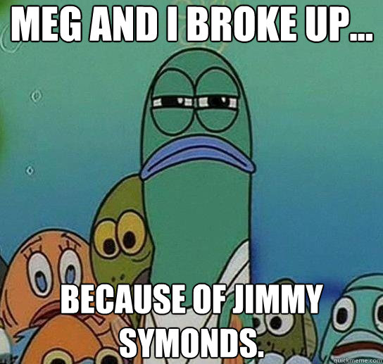 Meg and i broke up... because of jimmy symonds.  Serious fish SpongeBob