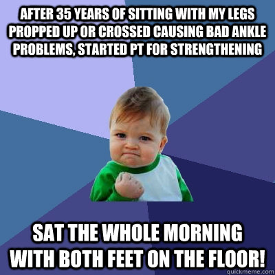 After 35 years of sitting with my legs propped up or crossed causing bad ankle problems, started PT for strengthening sat the whole morning with both feet on the floor! - After 35 years of sitting with my legs propped up or crossed causing bad ankle problems, started PT for strengthening sat the whole morning with both feet on the floor!  Success Kid