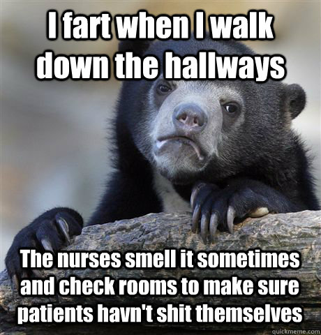 I fart when I walk down the hallways The nurses smell it sometimes and check rooms to make sure patients havn't shit themselves  Confession Bear