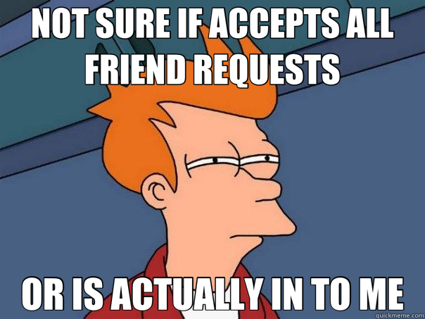 NOT SURE IF ACCEPTS ALL FRIEND REQUESTS OR IS ACTUALLY IN TO ME - NOT SURE IF ACCEPTS ALL FRIEND REQUESTS OR IS ACTUALLY IN TO ME  Futurama Fry