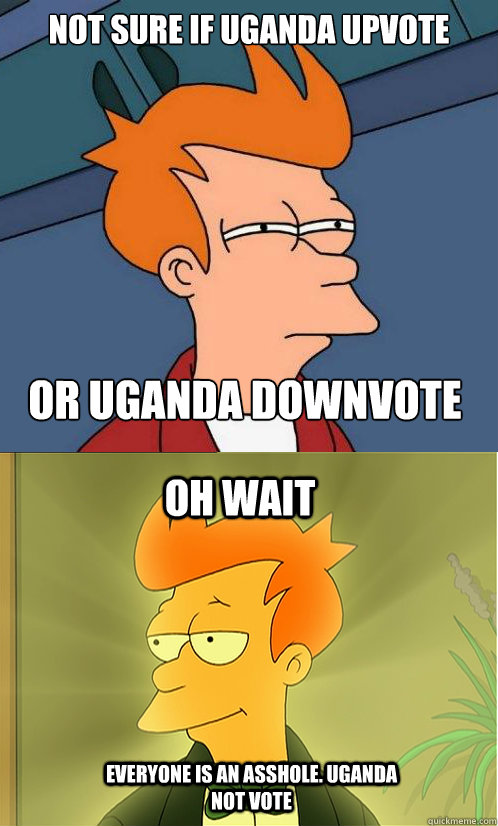 not sure if uganda upvote or uganda downvote oh wait everyone is an asshole. uganda not vote  Enlightened Fry