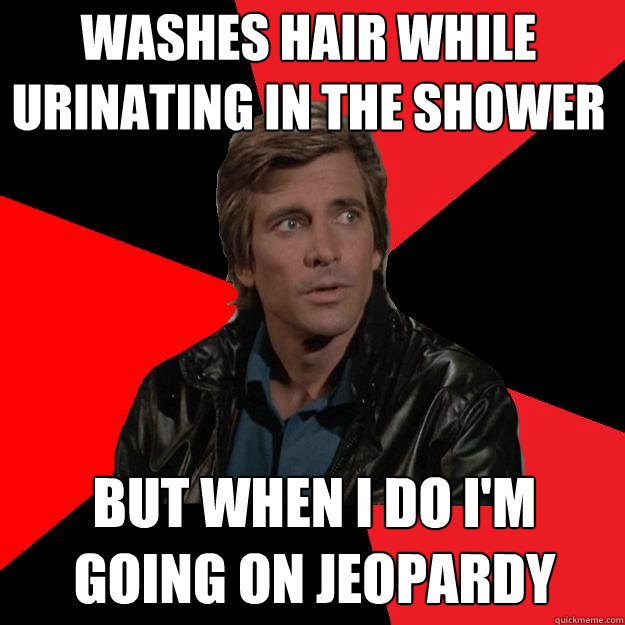 Washes hair while urinating in the shower But when I do I'm going on Jeopardy - Washes hair while urinating in the shower But when I do I'm going on Jeopardy  Nonsensical Faceman