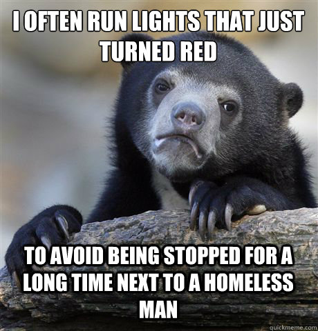 I often run lights that just turned red to avoid being stopped for a long time next to a homeless man  Confession Bear