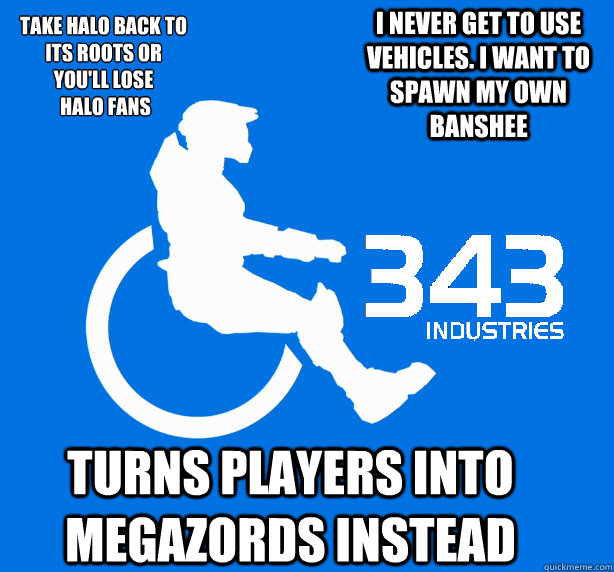 Take Halo back to 
its roots or you'll lose
 Halo fans I never get to use vehicles. I want to spawn my own banshee Turns players into megazords instead  343 Logic