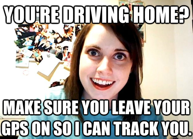 You're driving home? make sure you leave your gps on so i can track you.  Overly Attached Girlfriend