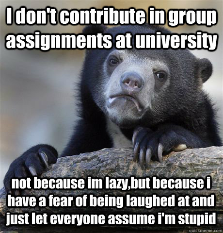 I don't contribute in group assignments at university not because im lazy,but because i have a fear of being laughed at and just let everyone assume i'm stupid  Confession Bear