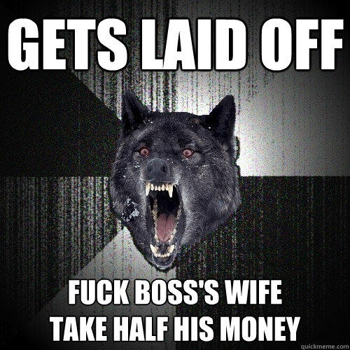 Gets laid off Fuck boss's wife
Take half his money  Insanity Wolf