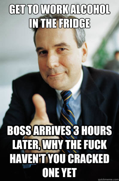 Get to work Alcohol in the Fridge Boss arrives 3 hours later, why the fuck haven't you cracked one yet - Get to work Alcohol in the Fridge Boss arrives 3 hours later, why the fuck haven't you cracked one yet  Good Guy Boss