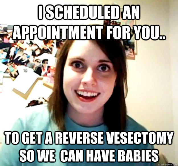 I scheduled an appointment for you.. to get a reverse vesectomy so we  can have babies  Overly Attached Girlfriend