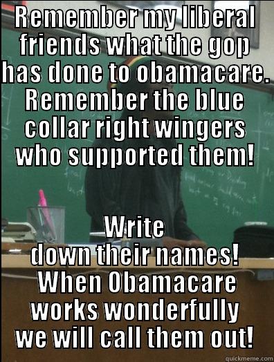 REMEMBER MY LIBERAL FRIENDS WHAT THE GOP HAS DONE TO OBAMACARE. REMEMBER THE BLUE COLLAR RIGHT WINGERS WHO SUPPORTED THEM! WRITE DOWN THEIR NAMES!  WHEN OBAMACARE WORKS WONDERFULLY WE WILL CALL THEM OUT! Rasta Science Teacher