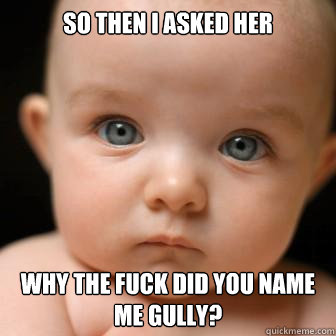 So then i asked her  why the fuck did you name me gully?  Serious Baby