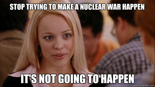 Stop trying to make a nuclear war happen It's not going to happen  regina george